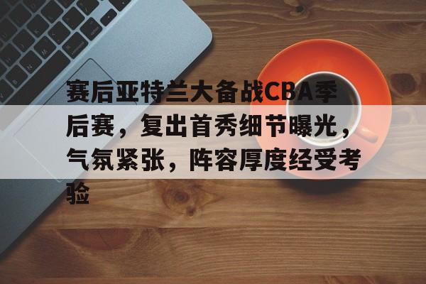 爱游戏官方网站-赛后亚特兰大备战CBA季后赛，复出首秀细节曝光，气氛紧张，阵容厚度经受考验的简单介绍